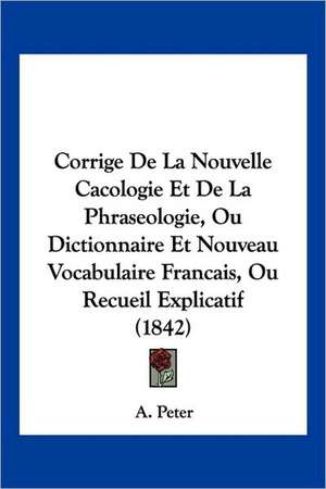 Corrige De La Nouvelle Cacologie Et De La Phraseologie, Ou Dictionnaire Et Nouveau Vocabulaire Francais, Ou Recueil Explicatif (1842) de A. Peter