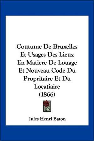 Coutume De Bruxelles Et Usages Des Lieux En Matiere De Louage Et Nouveau Code Du Propritaire Et Du Locatiaire (1866) de Jules Henri Baton