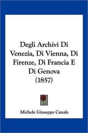 Degli Archivi Di Venezia, Di Vienna, Di Firenze, Di Francia E Di Genova (1857) de Michele Giuseppe Canale