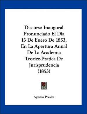 Discurso Inaugural Pronunciado El Dia 13 De Enero De 1853, En La Apertura Anual De La Academia Teorico-Pratica De Jurisprudencia (1853) de Agustin Peralta