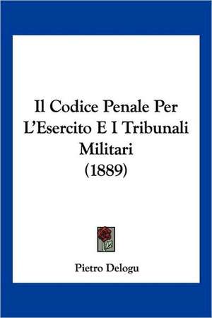 Il Codice Penale Per L'Esercito E I Tribunali Militari (1889) de Pietro Delogu