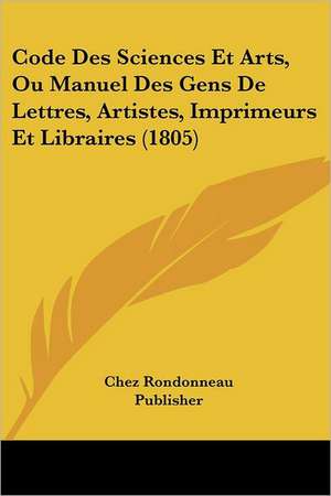 Code Des Sciences Et Arts, Ou Manuel Des Gens De Lettres, Artistes, Imprimeurs Et Libraires (1805) de Chez Rondonneau Publisher