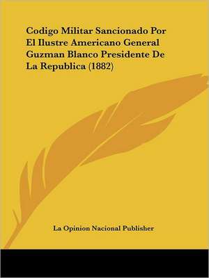 Codigo Militar Sancionado Por El Ilustre Americano General Guzman Blanco Presidente De La Republica (1882) de La Opinion Nacional Publisher