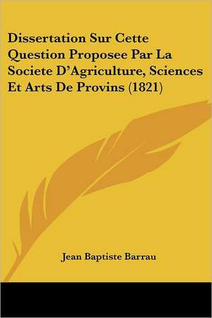 Dissertation Sur Cette Question Proposee Par La Societe D'Agriculture, Sciences Et Arts De Provins (1821) de Jean Baptiste Barrau