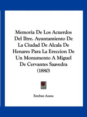 Memoria De Los Acuerdos Del Iltre. Ayuntamiento De La Ciudad De Alcala De Henares Para La Ereccion De Un Monumento A Miguel De Cervantes Saavedra (1880) de Esteban Azana