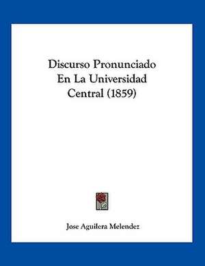 Discurso Pronunciado En La Universidad Central (1859) de Jose Aguilera Melendez