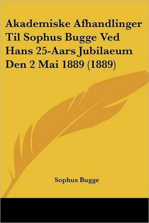 Akademiske Afhandlinger Til Sophus Bugge Ved Hans 25-Aars Jubilaeum Den 2 Mai 1889 (1889) de Sophus Bugge