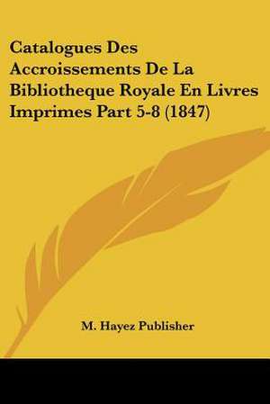 Catalogues Des Accroissements De La Bibliotheque Royale En Livres Imprimes Part 5-8 (1847) de M. Hayez Publisher