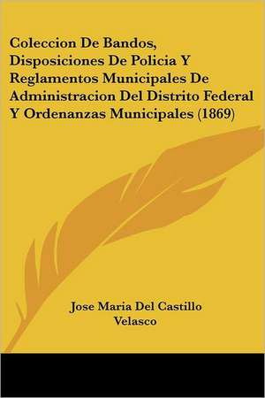 Coleccion De Bandos, Disposiciones De Policia Y Reglamentos Municipales De Administracion Del Distrito Federal Y Ordenanzas Municipales (1869) de Jose Maria Del Castillo Velasco