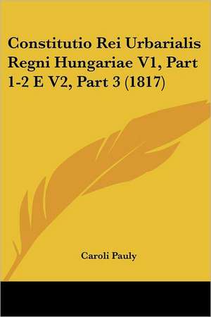 Constitutio Rei Urbarialis Regni Hungariae V1, Part 1-2 E V2, Part 3 (1817) de Caroli Pauly