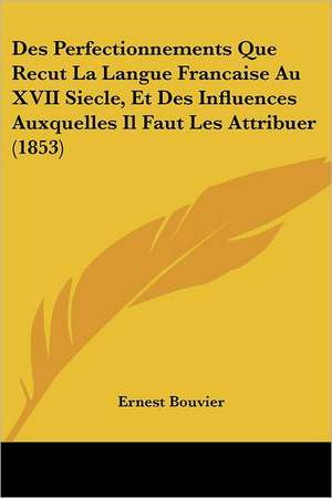 Des Perfectionnements Que Recut La Langue Francaise Au XVII Siecle, Et Des Influences Auxquelles Il Faut Les Attribuer (1853) de Ernest Bouvier