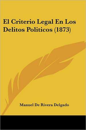 El Criterio Legal En Los Delitos Politicos (1873) de Manuel De Rivera Delgado