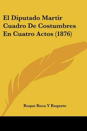 El Diputado Martir Cuadro De Costumbres En Cuatro Actos (1876) de Roque Roca Y Roquete