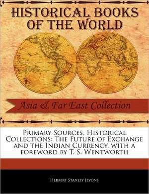 Primary Sources, Historical Collections: The Future of Exchange and the Indian Currency, with a Foreword by T. S. Wentworth de Herbert Stanley Jevons