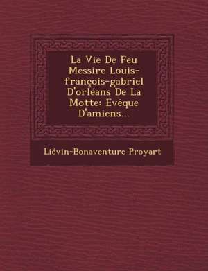 La Vie de Feu Messire Louis-Francois-Gabriel D'Orleans de La Motte: Eveque D'Amiens... de Lievain Bonaventure Proyart