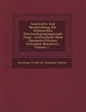 Geschichte Und Beschreibung Der Schlesischen Furstenthumshauptstadt Jauer, Grot Entheils Nach Handschriftlichen Urkunden Bearbeitet, Volume 1... de Christian Friedrich Emanuel Fischer