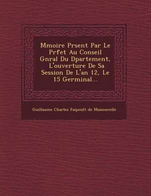 M Moire PR Sent Par Le PR Fet Au Conseil G N Ral Du D Partement, l'Ouverture de Sa Session de l'An 12, Le 15 Germinal... de Guillaume Charles Faipoult De Maisoncell