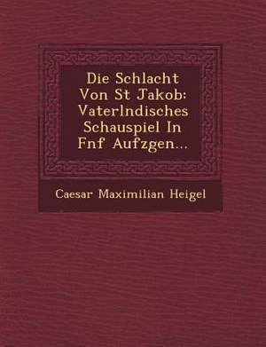 Die Schlacht Von St Jakob: Vaterl Ndisches Schauspiel in F Nf Aufz Gen... de Caesar Maximilian Heigel