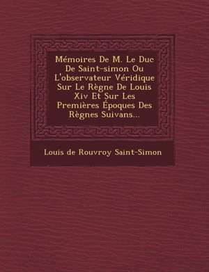 Memoires de M. Le Duc de Saint-Simon Ou L'Observateur Veridique Sur Le Regne de Louis XIV Et Sur Les Premieres Epoques Des Regnes Suivans... de Louis De Rouvroy Saint-Simon