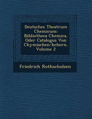 Deutsches Theatrum Chemicum: Bibliotheca Chemica, Oder Catalogus Von Chymischen-B&#65533;chern, Volume 2 de Friedrich Rothscholzen