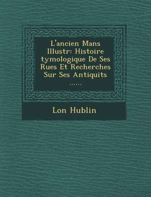 L'Ancien Mans Illustr: Histoire Tymologique de Ses Rues Et Recherches Sur Ses Antiquit S ...... de L. on Hublin