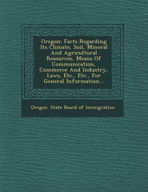 Oregon: Facts Regarding Its Climate, Soil, Mineral and Agricultural Resources, Means of Communication, Commerce and Industry, de Oregon State Board of Immigration