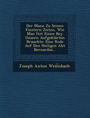 Der Mann Zu Seinen Finstern Zeiten, Wie Man Itzt Einen Bey Unsern Aufgeklarten Brauchte: Eine Rede Auf Den Heiligen Abt Bernardus... de Joseph Anton Weie Nbach