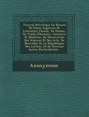 Journal Helvetique Ou Recueil de Pieces Fugitives de Literature Choisie, de Poesies, de Traits D'Histoire, Ancienne Et Moderne, de Decouvertes Des Sci de Anonymous