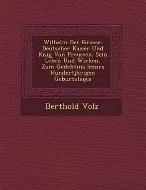 Wilhelm Der Grosse: Deutscher Kaiser Und K Nig Von Preussen. Sein Leben Und Wirken, Zum GED Chtnis Seines Hundertj Hrigen Geburtstages de Berthold Volz