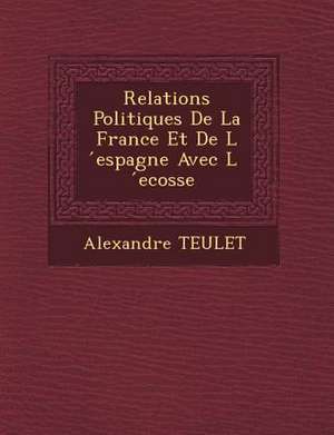 Relations Politiques De La France Et De L &#769;espagne Avec L &#769;ecosse de Alexandre Teulet