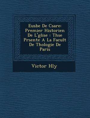 Eus Be de C Sar E: Premier Historien de L' Glise: Th Se PR Sent E a la Facult de Th Ologie de Paris de Victor H. Ly