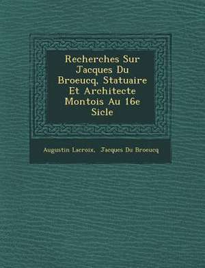 Recherches Sur Jacques Du Broeucq, Statuaire Et Architecte Montois Au 16e Si Cle de Augustin Francois LaCroix