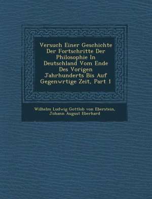 Versuch Einer Geschichte Der Fortschritte Der Philosophie in Deutschland Vom Ende Des Vorigen Jahrhunderts Bis Auf Gegenw Rtige Zeit, Part 1 de Wilhelm Ludwig Gottlob Von Eberstein