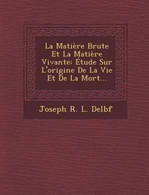 La Matiere Brute Et La Matiere Vivante: Etude Sur L'Origine de La Vie Et de La Mort... de Joseph R. L. Delbf