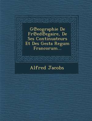 G&#8471;eographie De Fr&#8471;ed&#8471;egaire, De Ses Continuateurs Et Des Gesta Regum Francorum... de Alfred Jacobs