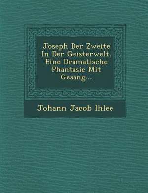 Joseph Der Zweite in Der Geisterwelt. Eine Dramatische Phantasie Mit Gesang... de Johann Jacob Ihlee