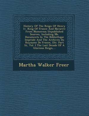 History of the Reign of Henry IV. King of France and Navarre: From Numerous Unpublished Sources, Including Ms. Documents in the Biblioth Que Imp Riale de Martha Walker Freer