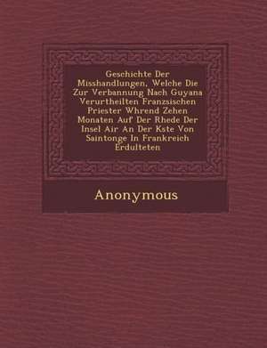 Geschichte Der Misshandlungen, Welche Die Zur Verbannung Nach Guyana Verurtheilten Franz Sischen Priester W Hrend Zehen Monaten Auf Der Rhede Der Inse de Anonymous