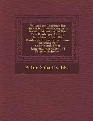 Vollst Ndiges Lehrbuch Der Christkatholischen Religion in Fragen Und Antworten Nach Dem Bamberger Di Cesan-Katechismus Oder Der Bamberger Di Cesan-Kat de Peter Sabalitschka