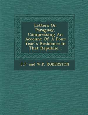 Letters on Paraguay, Compressing an Account of a Four Year S Residence in That Republic... de J. P. and W. P. Roberston