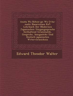 Anata Wa Nihon-Go Wo O-Ha-Nashi Nasaremasu Ka?: Lehrbuch Der Modernen Japanischen Umgangssprache Enthaltend Grammatik, Gespr Che, Bungsst Cke Und Deut de Edward Theodor Walter