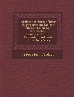 Arabischer Sprachf Hrer in Gyptischem Dialect: Ein Leitfaden Der Arabischen Conversation Fur Reisende, Kaufleute U.S.W. in Afrika de Friedrich Probst