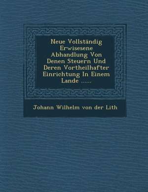 Neue Vollstandig Erwisesene Abhandlung Von Denen Steuern Und Deren Vortheilhafter Einrichtung in Einem Lande ...... de Johann Wilhelm von der Lith