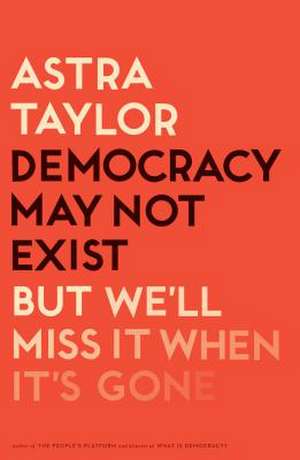 Democracy May Not Exist, But We'll Miss It When It's Gone de Astra Taylor