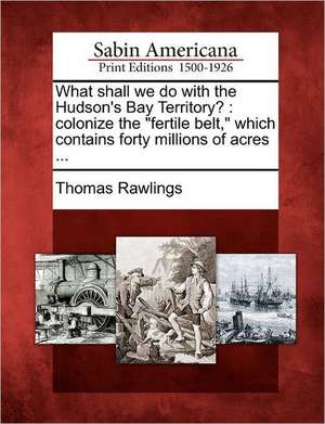 What Shall We Do with the Hudson's Bay Territory?: Colonize the "Fertile Belt," Which Contains Forty Millions of Acres ... de Thomas Rawlings