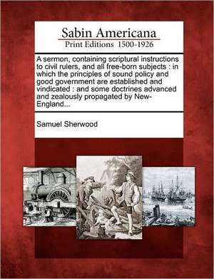 A Sermon, Containing Scriptural Instructions to Civil Rulers, and All Free-Born Subjects: In Which the Principles of Sound Policy and Good Government de Samuel Sherwood