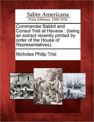 Commander Babbit and Consul Trist at Havana: (Being an Extract Recently Printed by Order of the House of Representatives). de Nicholas Philip Trist