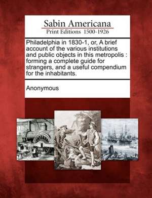 Philadelphia in 1830-1, Or, a Brief Account of the Various Institutions and Public Objects in This Metropolis: Forming a Complete Guide for Strangers, de Anonymous