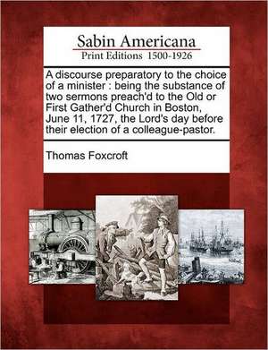 A Discourse Preparatory to the Choice of a Minister: Being the Substance of Two Sermons Preach'd to the Old or First Gather'd Church in Boston, June 1 de Thomas Foxcroft