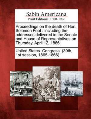 Proceedings on the Death of Hon. Solomon Foot: Including the Addresses Delivered in the Senate and House of Representatives on Thursday, April 12, 186 de st Sess United States Congress (39th